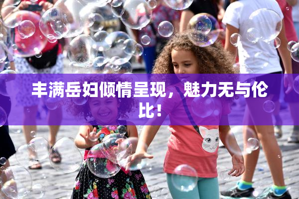 丰满岳妇倾情呈现，魅力无与伦比！
