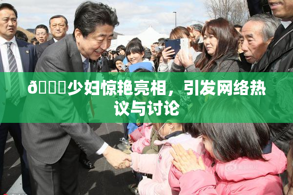 🔞少妇惊艳亮相，引发网络热议与讨论