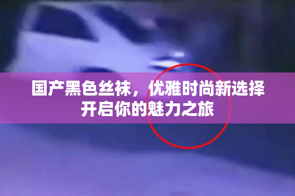 国产黑色丝袜，优雅时尚新选择开启你的魅力之旅