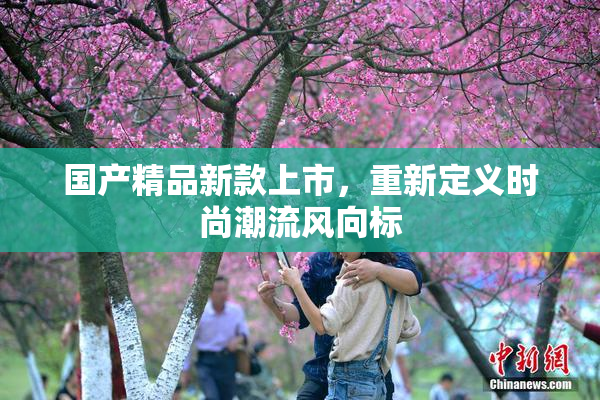 国产精品新款上市，重新定义时尚潮流风向标