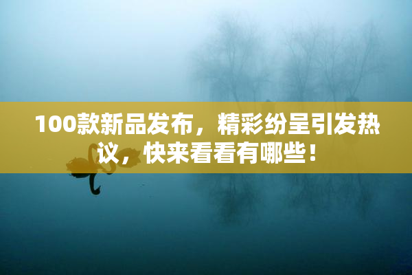 100款新品发布，精彩纷呈引发热议，快来看看有哪些！