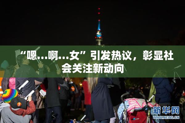“嗯…啊…女”引发热议，彰显社会关注新动向