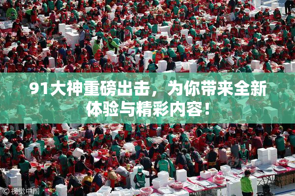 91大神重磅出击，为你带来全新体验与精彩内容！