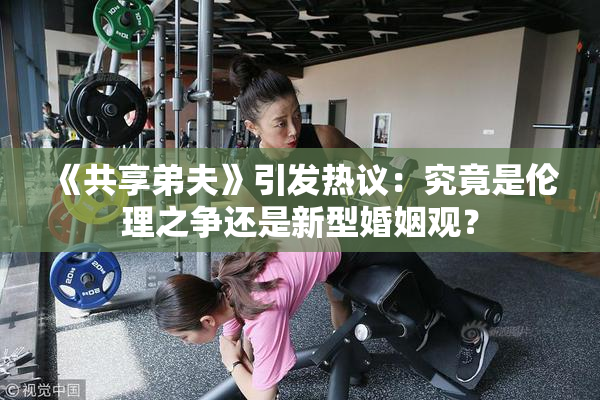 《共享弟夫》引发热议：究竟是伦理之争还是新型婚姻观？