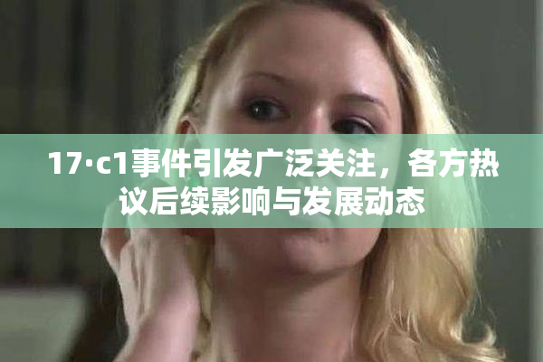 17·c1事件引发广泛关注，各方热议后续影响与发展动态