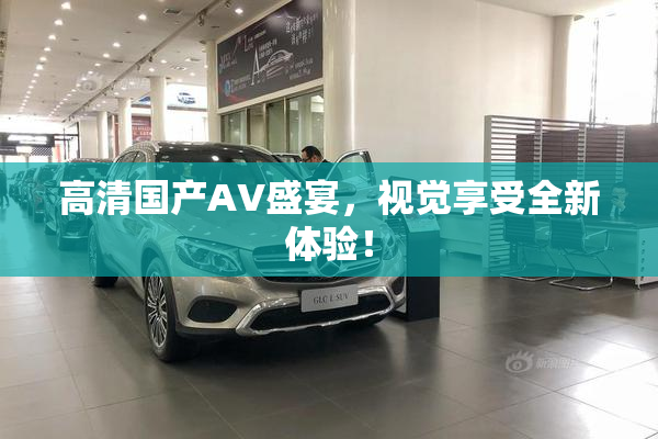 高清国产AV盛宴，视觉享受全新体验！