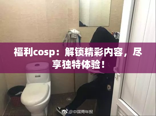 福利cosp：解锁精彩内容，尽享独特体验！