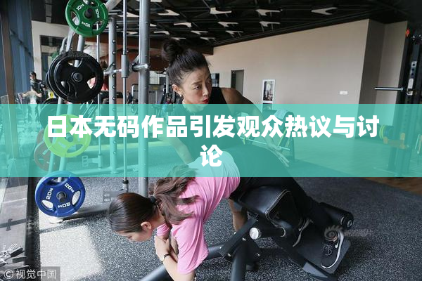 日本无码作品引发观众热议与讨论