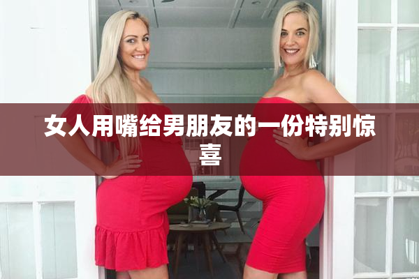 女人用嘴给男朋友的一份特别惊喜