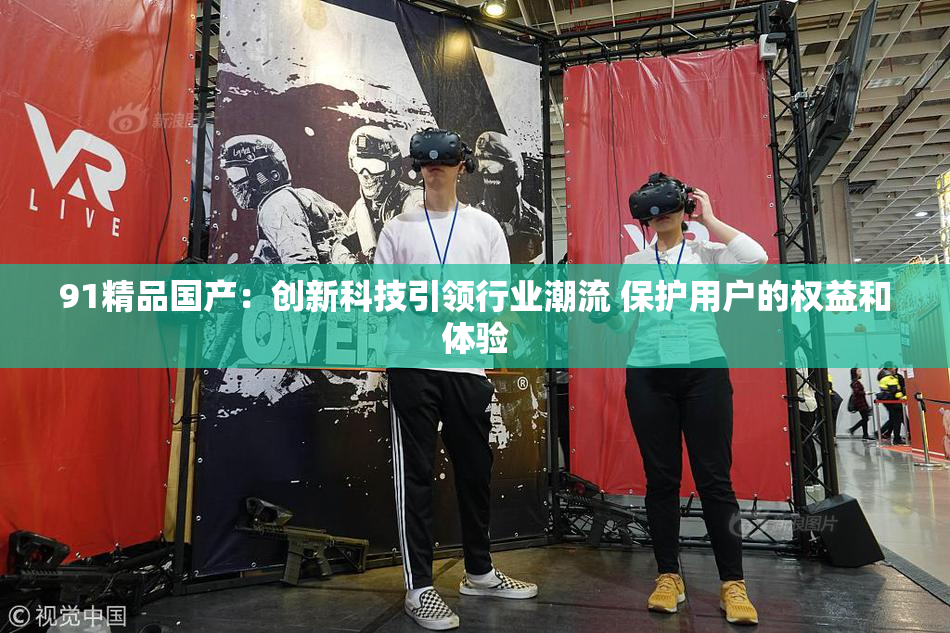91精品国产：创新科技引领行业潮流 保护用户的权益和体验