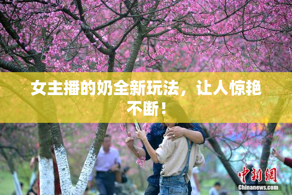 女主播的奶全新玩法，让人惊艳不断！