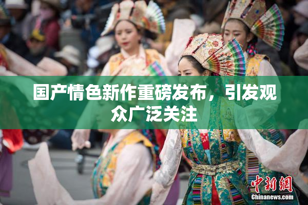 国产情色新作重磅发布，引发观众广泛关注