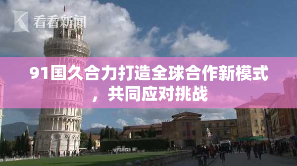 91国久合力打造全球合作新模式，共同应对挑战