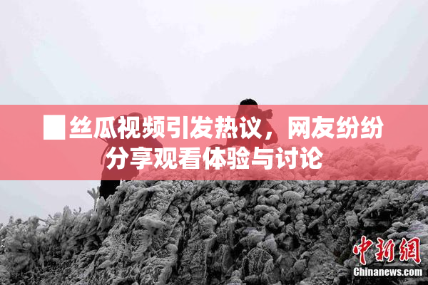 ▉丝瓜视频引发热议，网友纷纷分享观看体验与讨论