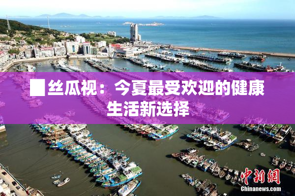 ▉丝瓜视：今夏最受欢迎的健康生活新选择