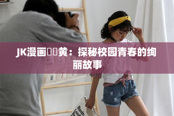 JK漫画❌‌黄：探秘校园青春的绚丽故事