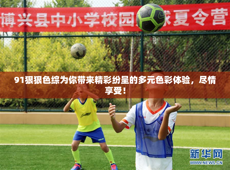 91狠狠色综为你带来精彩纷呈的多元色彩体验，尽情享受！