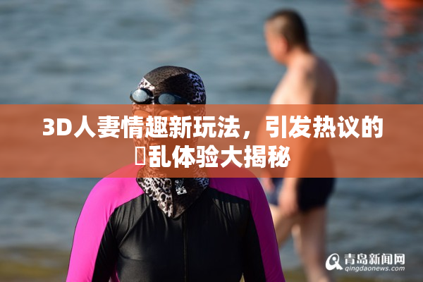 3D人妻情趣新玩法，引发热议的婬乱体验大揭秘