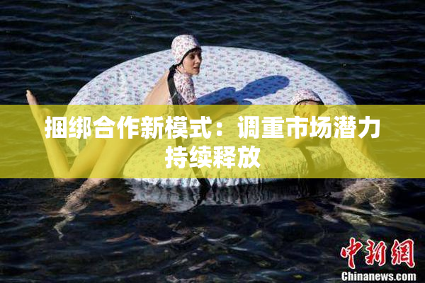 捆绑合作新模式：调重市场潜力持续释放