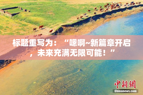 标题重写为：“嗯啊~新篇章开启，未来充满无限可能！”