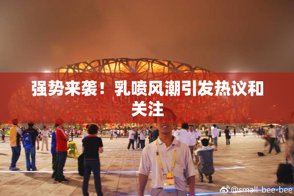 强势来袭！乳喷风潮引发热议和关注