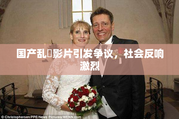 国产乱婬影片引发争议，社会反响激烈