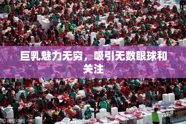 巨乳魅力无穷，吸引无数眼球和关注