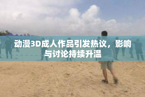 动漫3D成人作品引发热议，影响与讨论持续升温