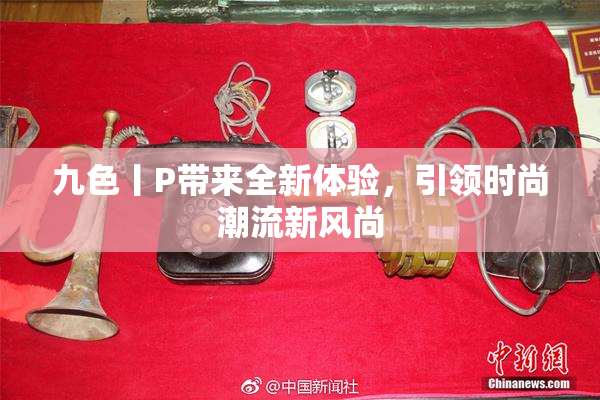 九色丨P带来全新体验，引领时尚潮流新风尚