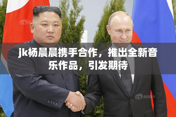 jk杨晨晨携手合作，推出全新音乐作品，引发期待