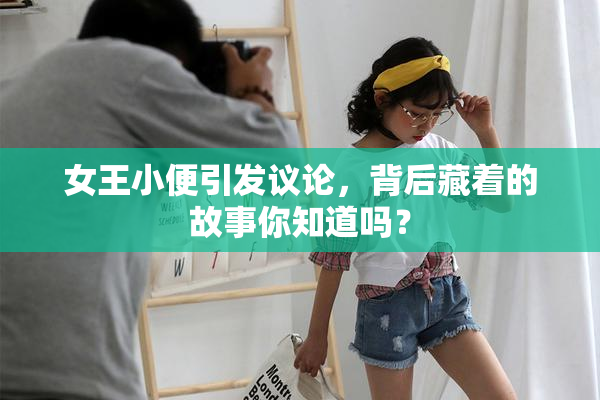 女王小便引发议论，背后藏着的故事你知道吗？