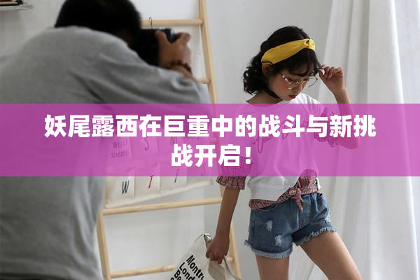 妖尾露西在巨重中的战斗与新挑战开启！
