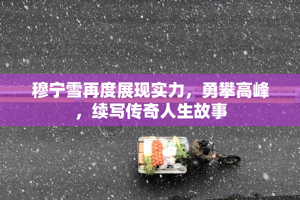 穆宁雪再度展现实力，勇攀高峰，续写传奇人生故事