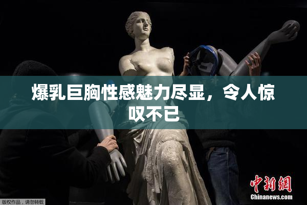 爆乳巨胸性感魅力尽显，令人惊叹不已