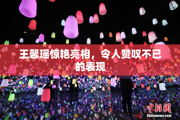 王馨瑶惊艳亮相，令人赞叹不已的表现