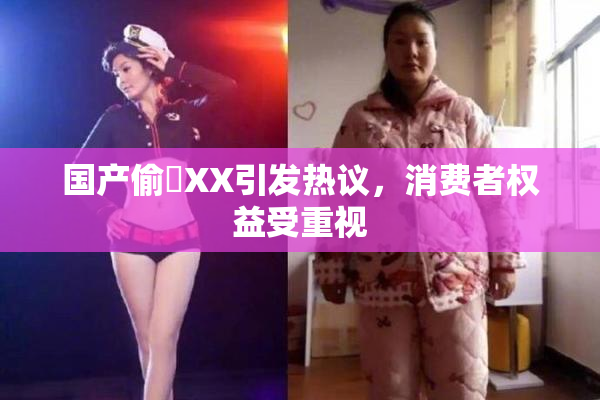 国产偷抇XX引发热议，消费者权益受重视
