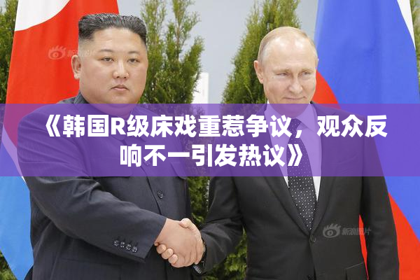 《韩国R级床戏重惹争议，观众反响不一引发热议》