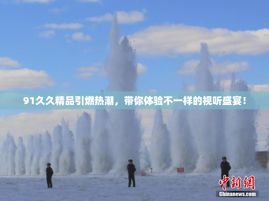 91久久精品引燃热潮，带你体验不一样的视听盛宴！