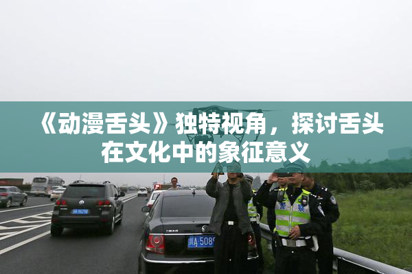 《动漫舌头》独特视角，探讨舌头在文化中的象征意义