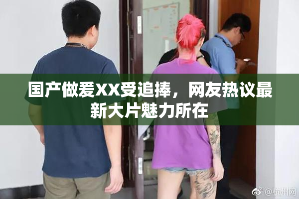 国产做爰XX受追捧，网友热议最新大片魅力所在