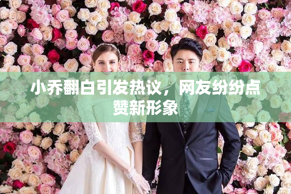 小乔翻白引发热议，网友纷纷点赞新形象