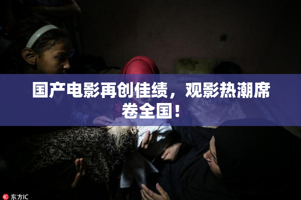 国产电影再创佳绩，观影热潮席卷全国！