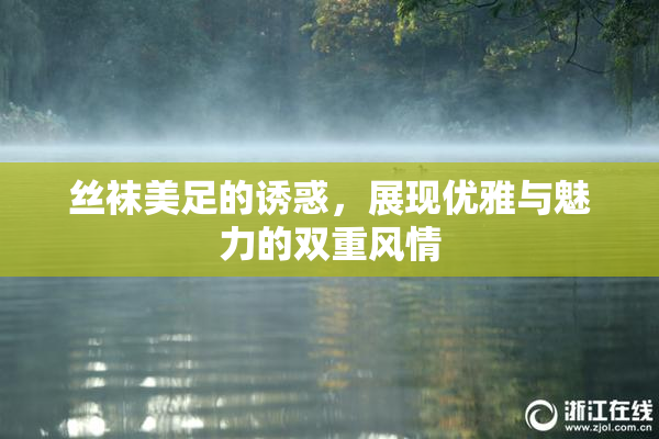 丝袜美足的诱惑，展现优雅与魅力的双重风情