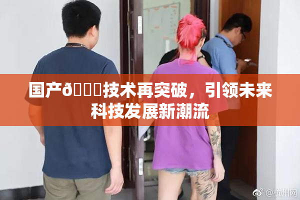 国产🔞技术再突破，引领未来科技发展新潮流