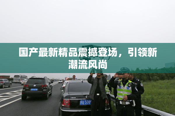 国产最新精品震撼登场，引领新潮流风尚