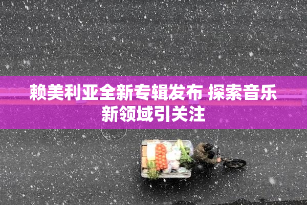 赖美利亚全新专辑发布 探索音乐新领域引关注