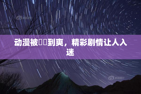 动漫被❌‌到爽，精彩剧情让人入迷