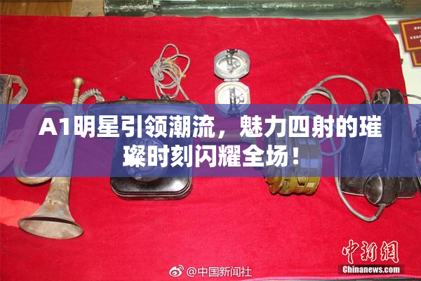 A1明星引领潮流，魅力四射的璀璨时刻闪耀全场！