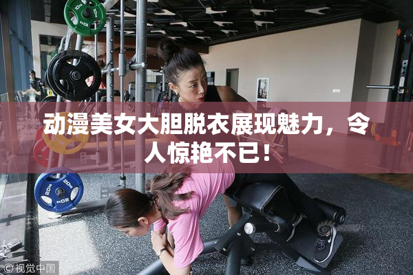 动漫美女大胆脱衣展现魅力，令人惊艳不已！