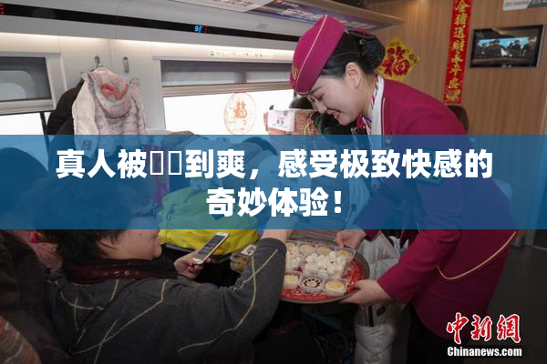 真人被❌‌到爽，感受极致快感的奇妙体验！
